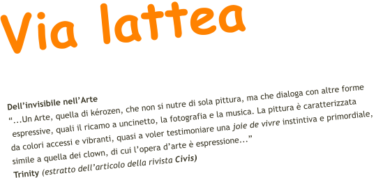Via lattea Dell’invisibile nell’Arte “...Un Arte, quella di kérozen, che non si nutre di sola pittura, ma che dialoga con altre forme  espressive, quali il ricamo a uncinetto, la fotografia e la musica. La pittura è caratterizzata  da colori accessi e vibranti, quasi a voler testimoniare una joie de vivre instintiva e primordiale,  simile a quella dei clown, di cui l’opera d’arte è espressione...”    Trinity (estratto dell’articolo della rivista Civis)