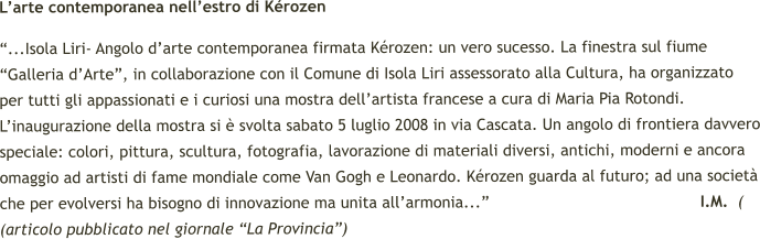 L’arte contemporanea nell’estro di Kérozen “...Isola Liri- Angolo d’arte contemporanea firmata Kérozen: un vero sucesso. La finestra sul fiume “Galleria d’Arte”, in collaborazione con il Comune di Isola Liri assessorato alla Cultura, ha organizzato per tutti gli appassionati e i curiosi una mostra dell’artista francese a cura di Maria Pia Rotondi. L’inaugurazione della mostra si è svolta sabato 5 luglio 2008 in via Cascata. Un angolo di frontiera davvero speciale: colori, pittura, scultura, fotografia, lavorazione di materiali diversi, antichi, moderni e ancora omaggio ad artisti di fame mondiale come Van Gogh e Leonardo. Kérozen guarda al futuro; ad una società che per evolversi ha bisogno di innovazione ma unita all’armonia...”                                            I.M.  ( (articolo pubblicato nel giornale “La Provincia”)