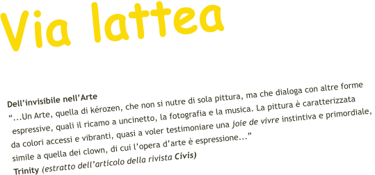 Via lattea Dell’invisibile nell’Arte “...Un Arte, quella di kérozen, che non si nutre di sola pittura, ma che dialoga con altre forme  espressive, quali il ricamo a uncinetto, la fotografia e la musica. La pittura è caratterizzata  da colori accessi e vibranti, quasi a voler testimoniare una joie de vivre instintiva e primordiale,  simile a quella dei clown, di cui l’opera d’arte è espressione...”    Trinity (estratto dell’articolo della rivista Civis)