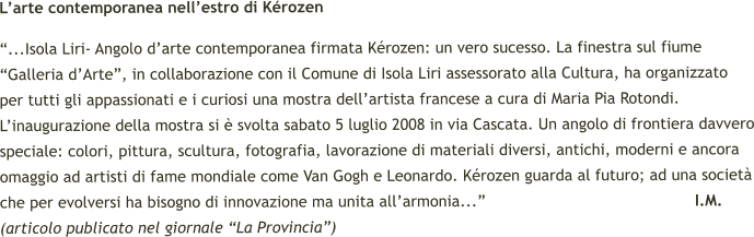 L’arte contemporanea nell’estro di Kérozen “...Isola Liri- Angolo d’arte contemporanea firmata Kérozen: un vero sucesso. La finestra sul fiume “Galleria d’Arte”, in collaborazione con il Comune di Isola Liri assessorato alla Cultura, ha organizzato per tutti gli appassionati e i curiosi una mostra dell’artista francese a cura di Maria Pia Rotondi. L’inaugurazione della mostra si è svolta sabato 5 luglio 2008 in via Cascata. Un angolo di frontiera davvero speciale: colori, pittura, scultura, fotografia, lavorazione di materiali diversi, antichi, moderni e ancora omaggio ad artisti di fame mondiale come Van Gogh e Leonardo. Kérozen guarda al futuro; ad una società che per evolversi ha bisogno di innovazione ma unita all’armonia...”                                            I.M.   (articolo publicato nel giornale “La Provincia”)